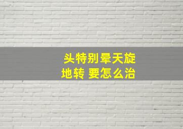 头特别晕天旋地转 要怎么治